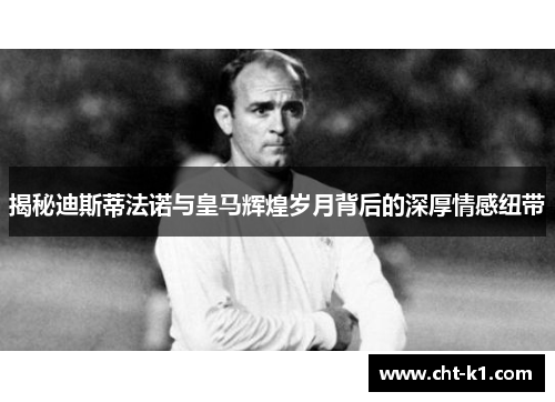 揭秘迪斯蒂法诺与皇马辉煌岁月背后的深厚情感纽带