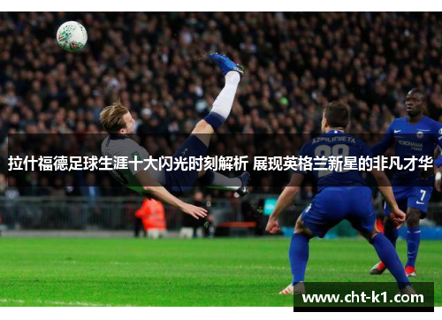 拉什福德足球生涯十大闪光时刻解析 展现英格兰新星的非凡才华