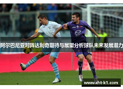 阿尔巴尼亚对阵达利奇期待与展望分析球队未来发展潜力