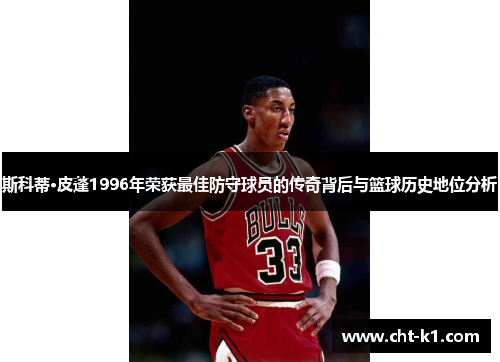 斯科蒂·皮蓬1996年荣获最佳防守球员的传奇背后与篮球历史地位分析