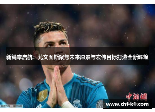 新篇章启航：尤文图斯聚焦未来愿景与宏伟目标打造全新辉煌