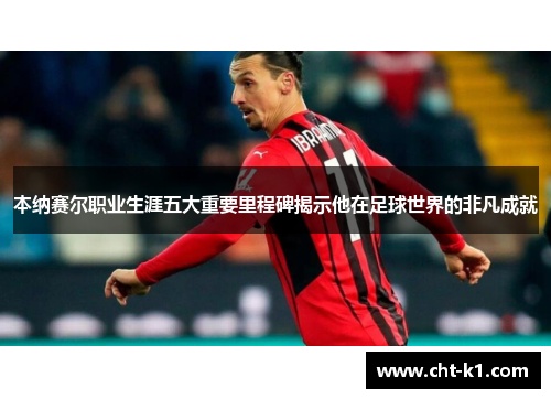 本纳赛尔职业生涯五大重要里程碑揭示他在足球世界的非凡成就