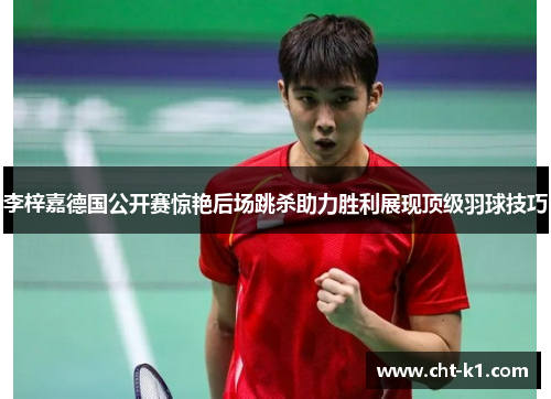 李梓嘉德国公开赛惊艳后场跳杀助力胜利展现顶级羽球技巧