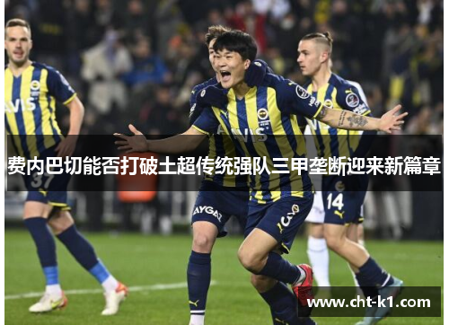 费内巴切能否打破土超传统强队三甲垄断迎来新篇章 费内巴切能否打破土超传统强队三甲垄断迎来新篇章
