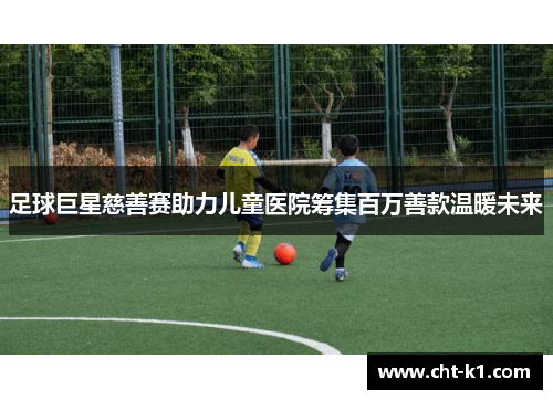 足球巨星慈善赛助力儿童医院筹集百万善款温暖未来 足球巨星慈善赛助力儿童医院筹集百万善款温暖未来