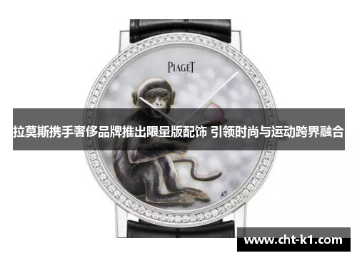 拉莫斯携手奢侈品牌推出限量版配饰 引领时尚与运动跨界融合