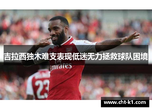 吉拉西独木难支表现低迷无力拯救球队困境