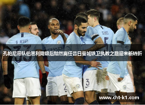 孔帕尼带队伯恩利降级后黯然离任昔日曼城铁卫执教之路迎来新转折