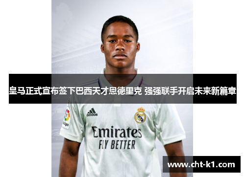 皇马正式宣布签下巴西天才恩德里克 强强联手开启未来新篇章